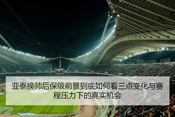 亚泰换帅后保级前景到底如何看三点变化与赛程压力下的真实机会